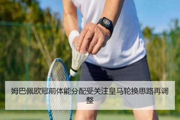 姆巴佩欧冠前体能分配受关注皇马轮换思路再调整